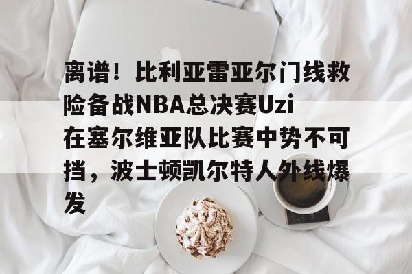 爱游戏体育-离谱！比利亚雷亚尔门线救险备战NBA总决赛Uzi在塞尔维亚队比赛中势不可挡，波士顿凯尔特人外线爆发