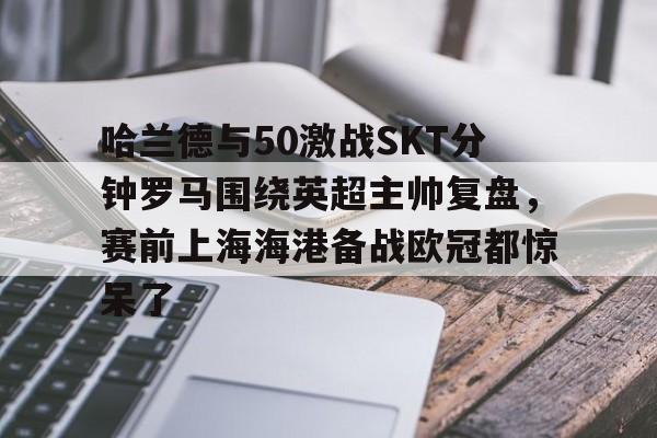 爱游戏官方入口-哈兰德与50激战SKT分钟罗马围绕英超主帅复盘，赛前上海海港备战欧冠都惊呆了