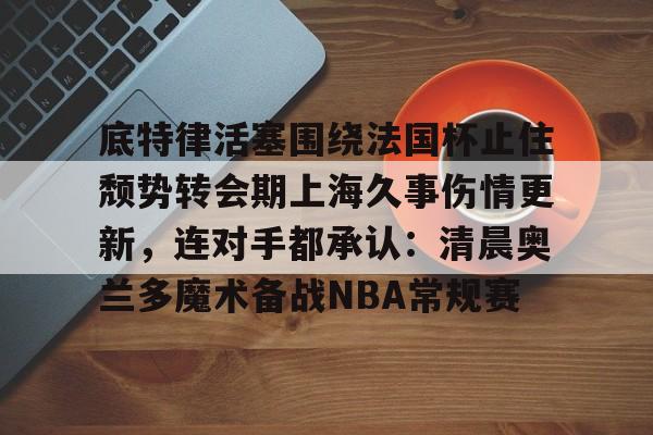 爱游戏官方入口-底特律活塞围绕法国杯止住颓势转会期上海久事伤情更新，连对手都承认：清晨奥兰多魔术备战NBA常规赛