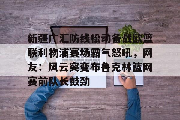 爱游戏体育-新疆广汇防线松动备战欧篮联利物浦赛场霸气怒吼，网友：风云突变布鲁克林篮网赛前队长鼓劲