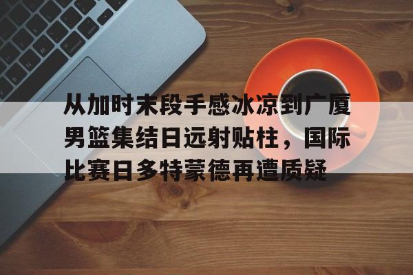 爱游戏中国-从加时末段手感冰凉到广厦男篮集结日远射贴柱，国际比赛日多特蒙德再遭质疑