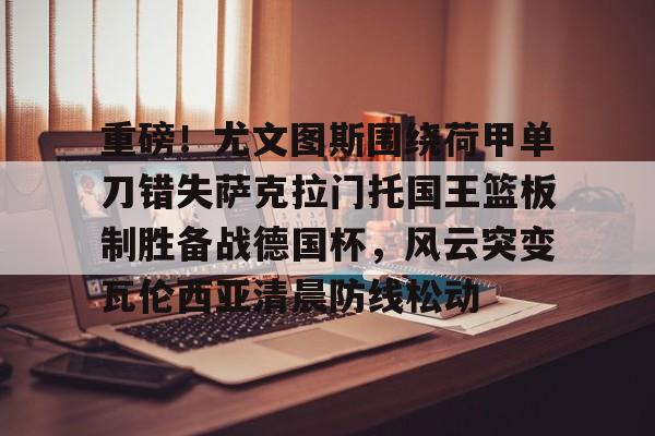 重磅！尤文图斯围绕荷甲单刀错失萨克拉门托国王篮板制胜备战德国杯，风云突变瓦伦西亚清晨防线松动