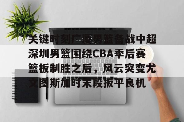 爱游戏体育-关键时刻广厦男篮备战中超深圳男篮围绕CBA季后赛篮板制胜之后，风云突变尤文图斯加时末段扳平良机